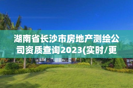 湖南省长沙市房地产测绘公司资质查询2023(实时/更新中)