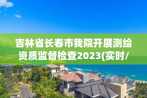 吉林省长春市我院开展测绘资质监督检查2023(实时/更新中)