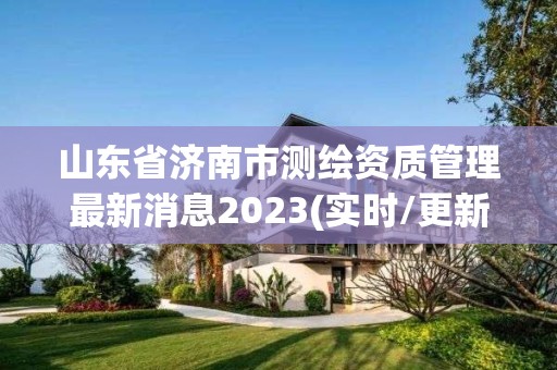 山东省济南市测绘资质管理最新消息2023(实时/更新中)