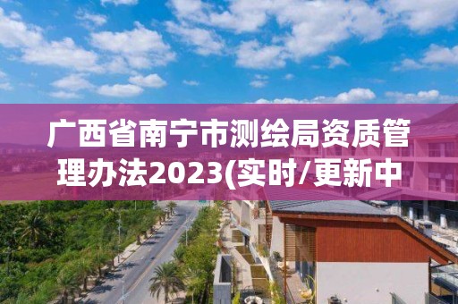 广西省南宁市测绘局资质管理办法2023(实时/更新中)