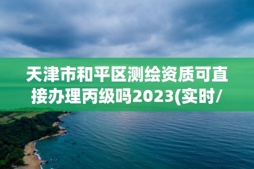 天津市和平区测绘资质可直接办理丙级吗2023(实时/更新中)