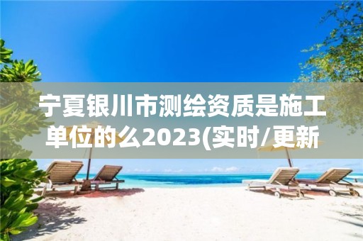 宁夏银川市测绘资质是施工单位的么2023(实时/更新中)