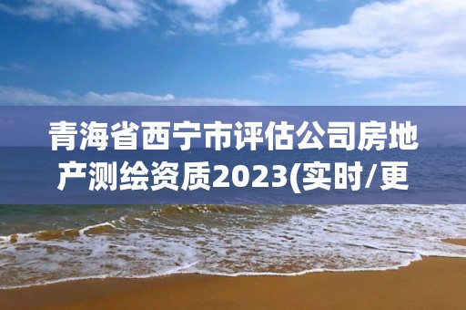 青海省西宁市评估公司房地产测绘资质2023(实时/更新中)