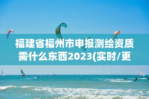 福建省福州市申报测绘资质需什么东西2023(实时/更新中)