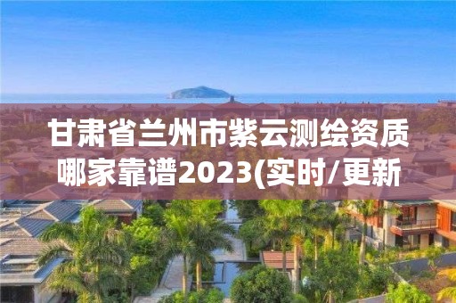 甘肃省兰州市紫云测绘资质哪家靠谱2023(实时/更新中)