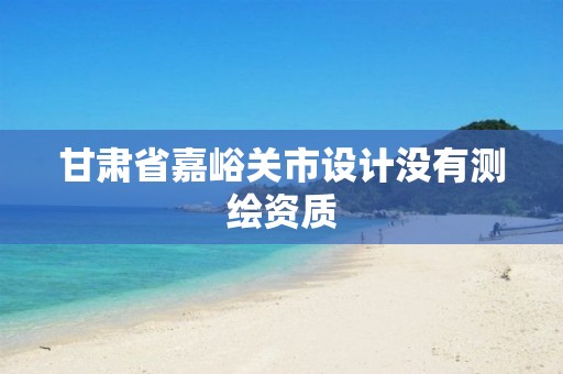 甘肃省嘉峪关市设计没有测绘资质