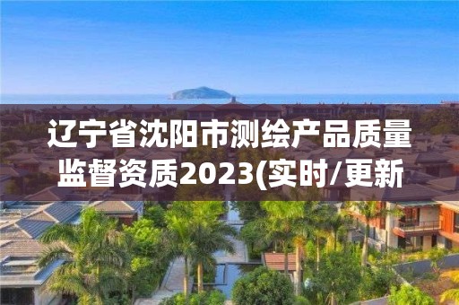 辽宁省沈阳市测绘产品质量监督资质2023(实时/更新中)