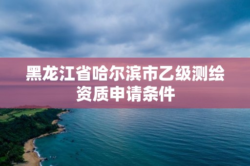 黑龙江省哈尔滨市乙级测绘资质申请条件