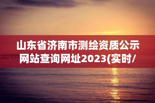 山东省济南市测绘资质公示网站查询网址2023(实时/更新中)