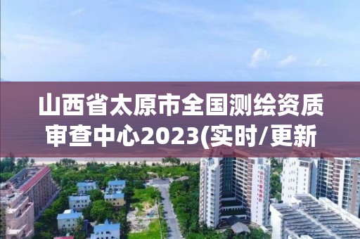 山西省太原市全国测绘资质审查中心2023(实时/更新中)