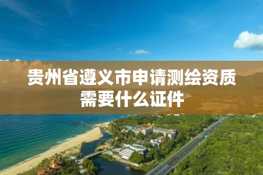 贵州省遵义市申请测绘资质需要什么证件 贵州省遵义市申请测绘资质需要什么证件