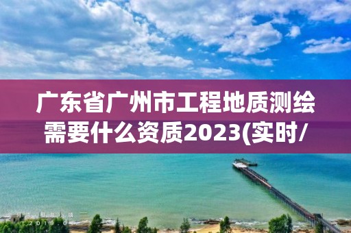 广东省广州市工程地质测绘需要什么资质2023(实时/更新中)