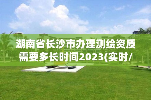 湖南省长沙市办理测绘资质需要多长时间2023(实时/更新中)