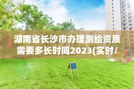 湖南省长沙市办理测绘资质需要多长时间2023(实时/更新中) 湖南省长沙市办理测绘资质需要多长时间2023(实时/更新中)
