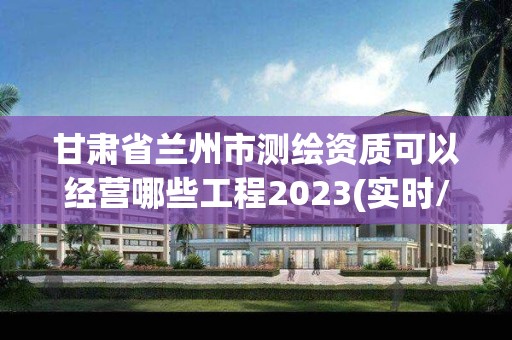 甘肃省兰州市测绘资质可以经营哪些工程2023(实时/更新中)