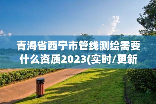 青海省西宁市管线测绘需要什么资质2023(实时/更新中)