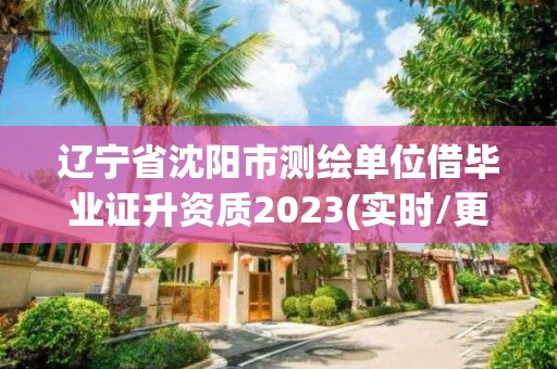 辽宁省沈阳市测绘单位借毕业证升资质2023(实时/更新中)