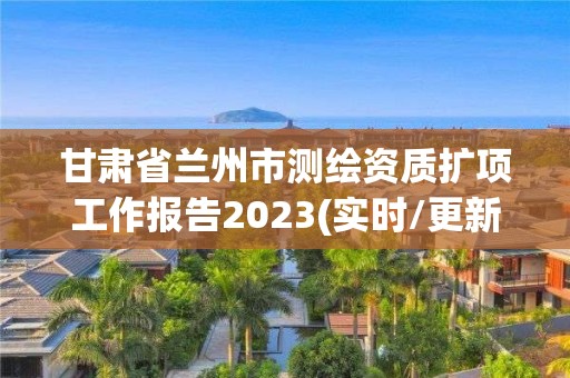 甘肃省兰州市测绘资质扩项工作报告2023(实时/更新中)