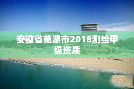 安徽省芜湖市2018测绘甲级资质 安徽省芜湖市2018测绘甲级资质