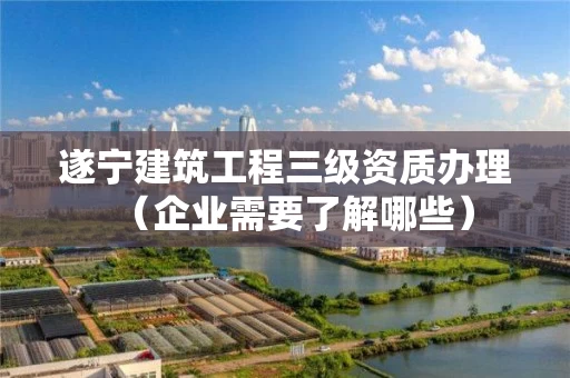 遂宁建筑工程三级资质办理(企业需要了解哪些) 遂宁建筑工程三级资质办理(企业需要了解哪些)