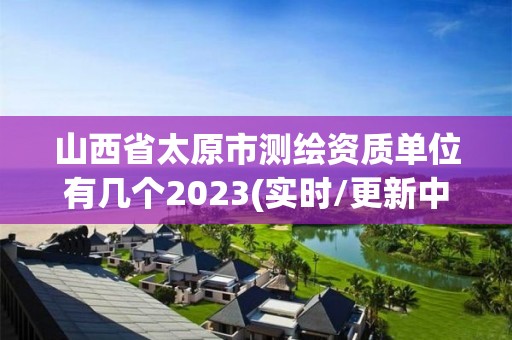 山西省太原市测绘资质单位有几个2023(实时/更新中)