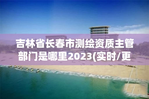 吉林省长春市测绘资质主管部门是哪里2023(实时/更新中) 吉林省长春市测绘资质主管部门是哪里2023(实时/更新中)