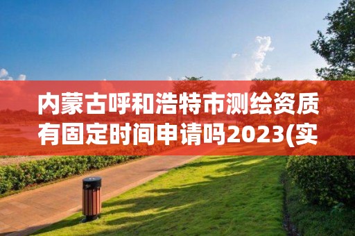 内蒙古呼和浩特市测绘资质有固定时间申请吗2023(实时/更新中)