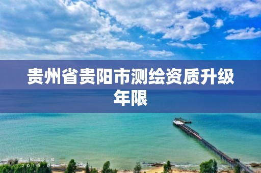 贵州省贵阳市测绘资质升级年限