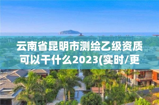 云南省昆明市测绘乙级资质可以干什么2023(实时/更新中)