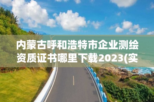 内蒙古呼和浩特市企业测绘资质证书哪里下载2023(实时/更新中)