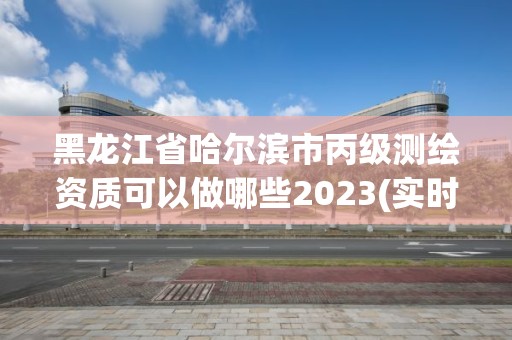 黑龙江省哈尔滨市丙级测绘资质可以做哪些2023(实时/更新中)