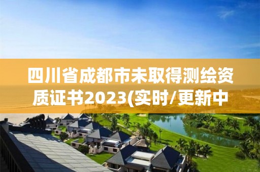 四川省成都市未取得测绘资质证书2023(实时/更新中)