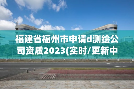 福建省福州市申请d测绘公司资质2023(实时/更新中)