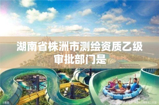 湖南省株洲市测绘资质乙级审批部门是