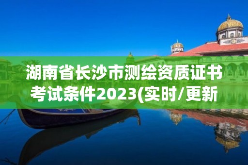 湖南省长沙市测绘资质证书考试条件2023(实时/更新中)