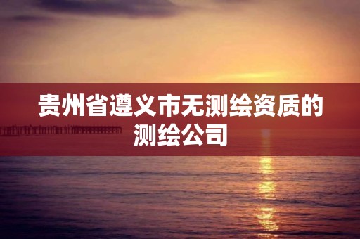 贵州省遵义市无测绘资质的测绘公司