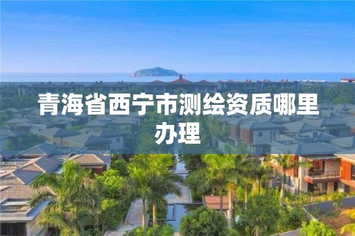 青海省西宁市测绘资质哪里办理