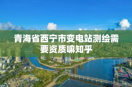 青海省西宁市变电站测绘需要资质嘛知乎