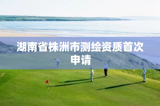 湖南省株洲市测绘资质首次申请 湖南省株洲市测绘资质首次申请