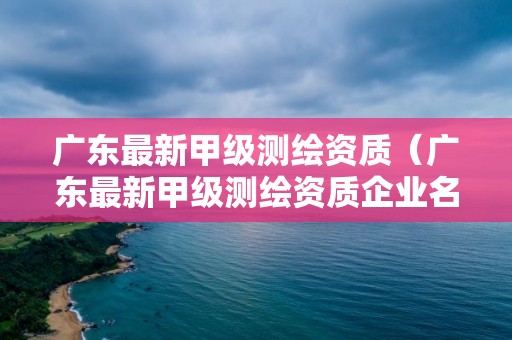 广东最新甲级测绘资质（广东最新甲级测绘资质企业名单）