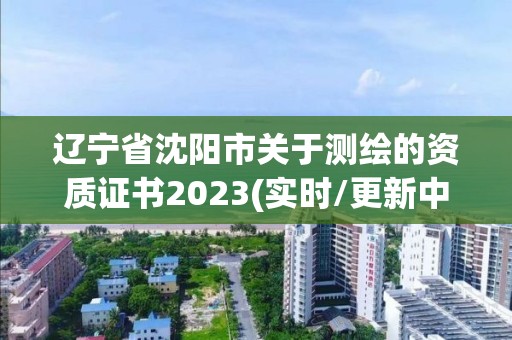 辽宁省沈阳市关于测绘的资质证书2023(实时/更新中)