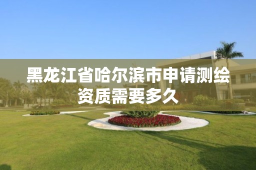 黑龙江省哈尔滨市申请测绘资质需要多久