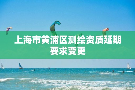 上海市黄浦区测绘资质延期要求变更