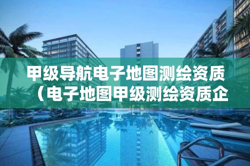 甲级导航电子地图测绘资质(电子地图甲级测绘资质企业) 甲级导航电子地图测绘资质(电子地图甲级测绘资质企业)