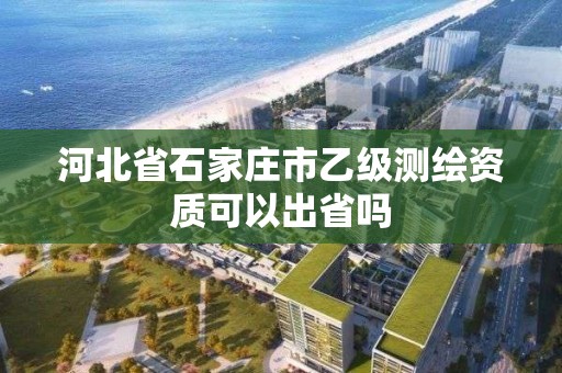 河北省石家庄市乙级测绘资质可以出省吗