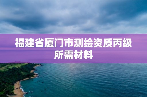 福建省厦门市测绘资质丙级所需材料