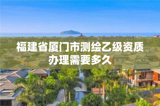 福建省厦门市测绘乙级资质办理需要多久 福建省厦门市测绘乙级资质办理需要多久