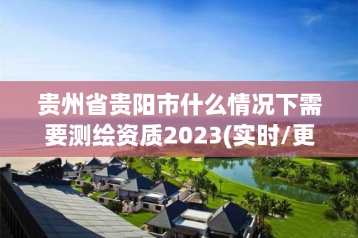 贵州省贵阳市什么情况下需要测绘资质2023(实时/更新中)