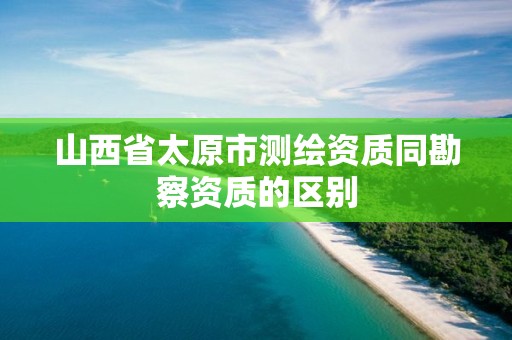 山西省太原市测绘资质同勘察资质的区别