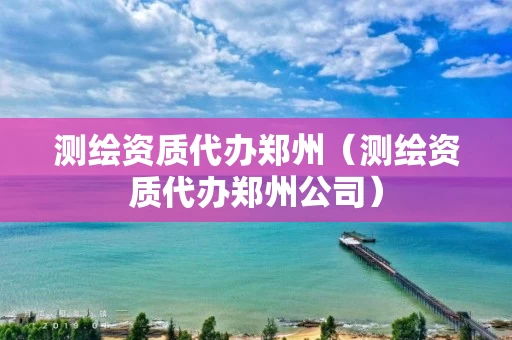 测绘资质代办郑州(测绘资质代办郑州公司) 测绘资质代办郑州(测绘资质代办郑州公司)